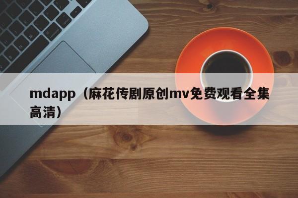 mdapp（麻花传剧原创mv免费观看全集高清）