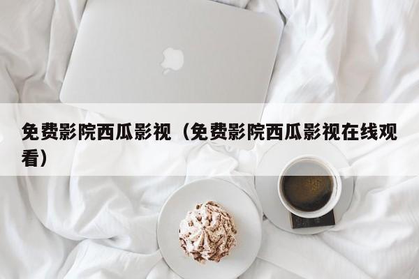 免费影院西瓜影视（免费影院西瓜影视在线观看）