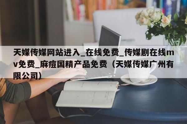 天媒传媒网站进入_在线免费_传媒剧在线mv免费_麻痘国精产品免费（天媒传媒广州有限公司）