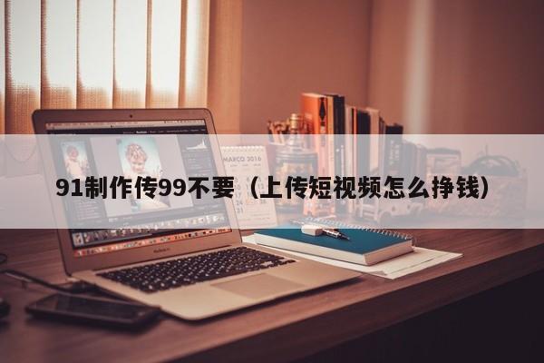 91制作传99不要（上传短视频怎么挣钱）
