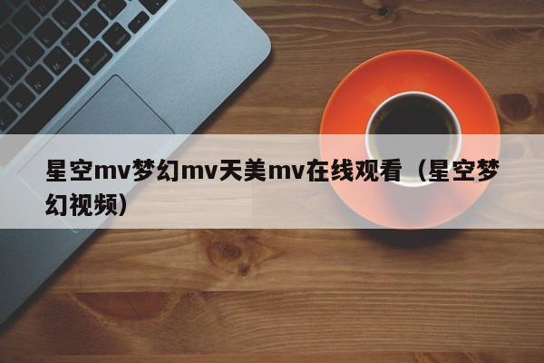 星空mv梦幻mv天美mv在线观看（星空梦幻视频）