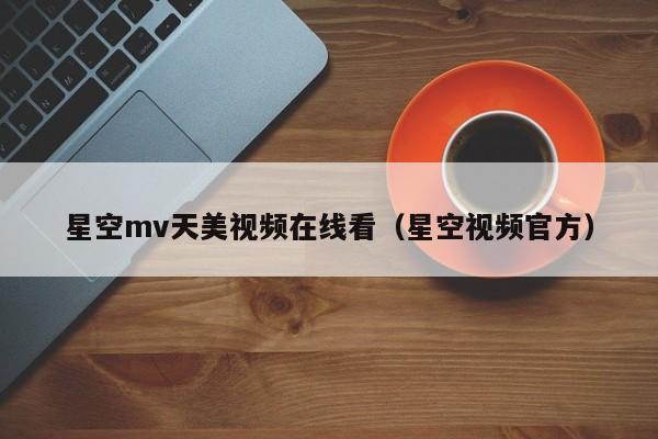 星空mv天美视频在线看（星空视频官方）