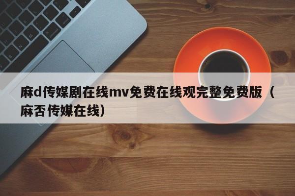 麻d传媒剧在线mv免费在线观完整免费版（麻否传媒在线）