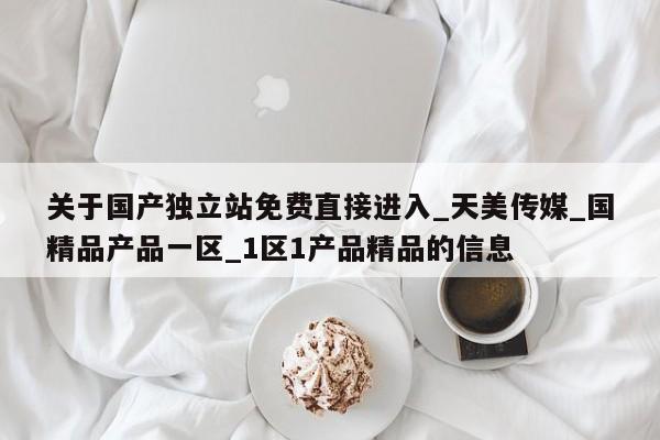 关于国产独立站免费直接进入_天美传媒_国精品产品一区_1区1产品精品的信息