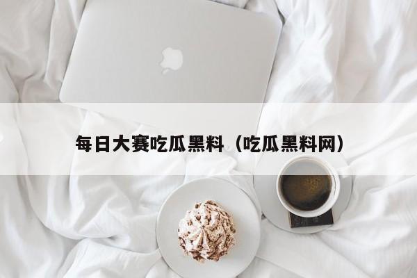 每日大赛吃瓜黑料（吃瓜黑料网）