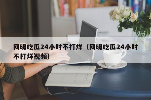 网曝吃瓜24小时不打烊（网曝吃瓜24小时不打烊视频）