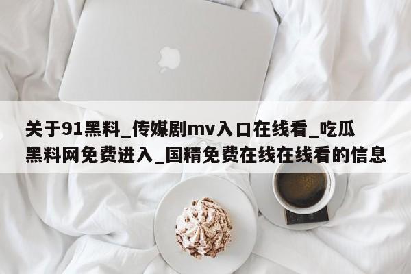 关于91黑料_传媒剧mv入口在线看_吃瓜黑料网免费进入_国精免费在线在线看的信息
