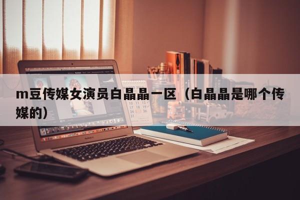 m豆传媒女演员白晶晶一区（白晶晶是哪个传媒的）
